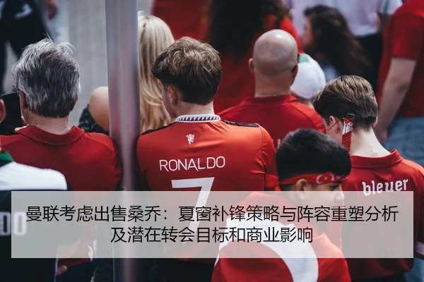 曼联考虑出售桑乔：夏窗补锋策略与阵容重塑分析及潜在转会目标和商业影响