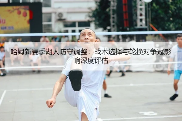 哈姆新赛季湖人防守调整：战术选择与轮换对争冠影响深度评估